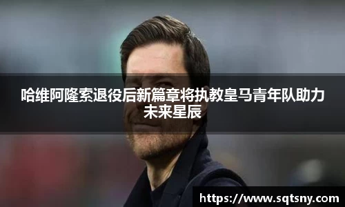 哈维阿隆索退役后新篇章将执教皇马青年队助力未来星辰